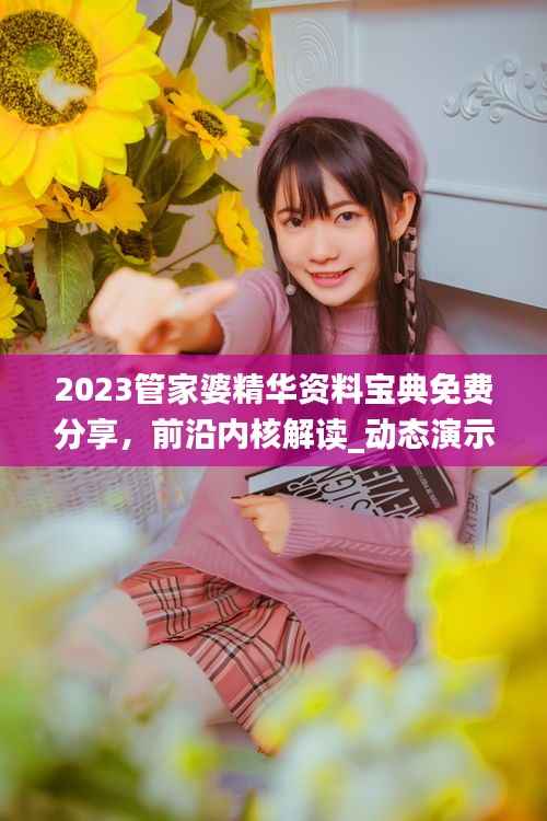 2023管家婆精华资料宝典免费分享，前沿内核解读_动态演示FQS323.42