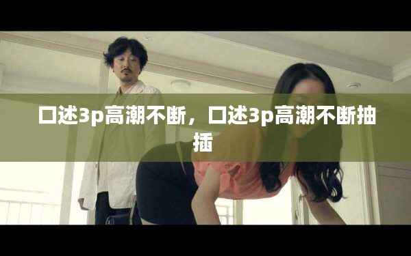 口述3p高潮不断,口述3p高潮不断抽插