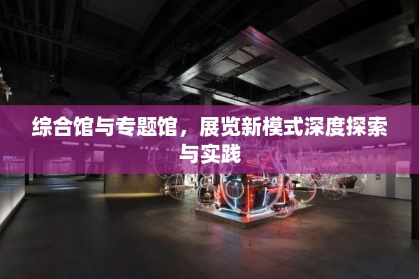 综合馆与专题馆,展览新模式深度探索与实践