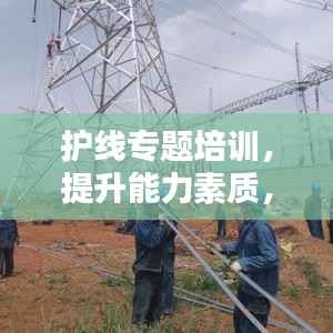 护线专题培训,提升能力素质,保障电力安全,打造安全未来