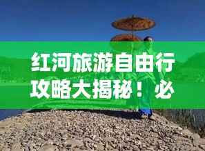 红河旅游自由行攻略大揭秘!必玩景点一网打尽!